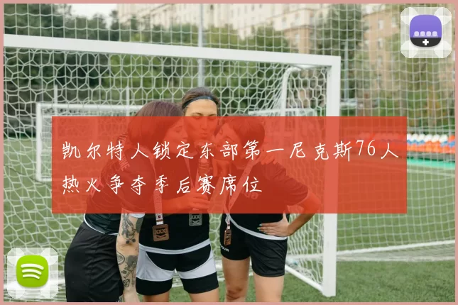 凯尔特人锁定东部第一尼克斯76人热火争夺季后赛席位