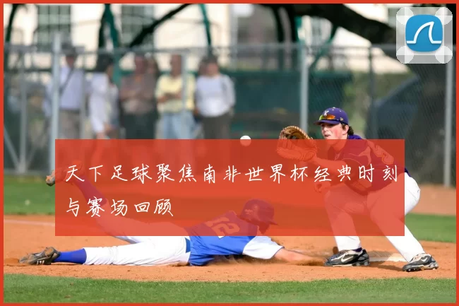 天下足球聚焦南非世界杯经典时刻与赛场回顾