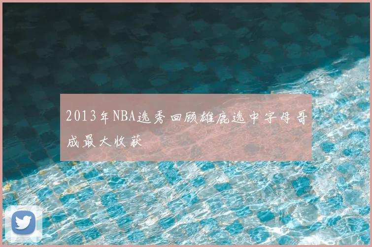 2013年NBA选秀回顾雄鹿选中字母哥成最大收获
