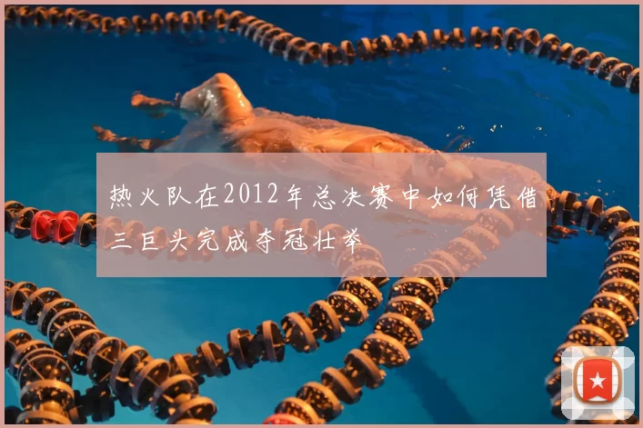 热火队在2012年总决赛中如何凭借三巨头完成夺冠壮举