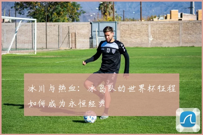 冰川与热血：冰岛队的世界杯征程如何成为永恒经典