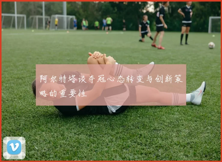 阿尔特塔谈夺冠心态转变与创新策略的重要性