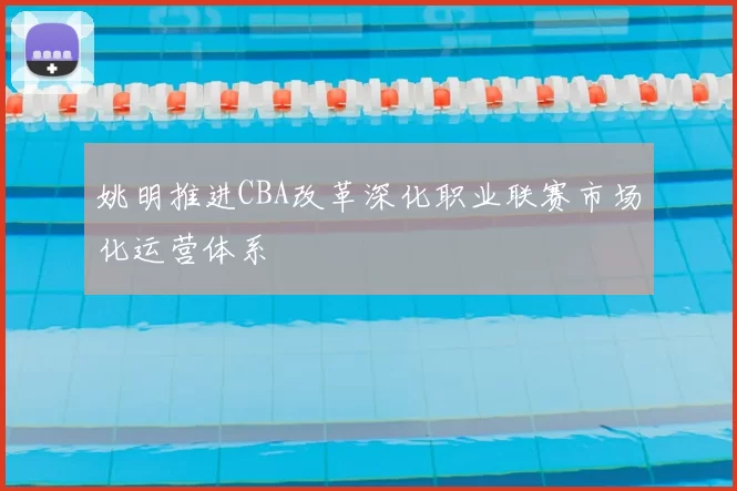 姚明推进CBA改革深化职业联赛市场化运营体系