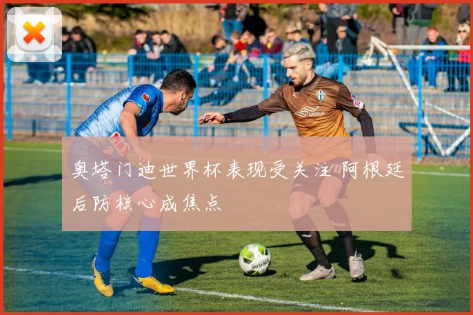 奥塔门迪世界杯表现受关注 阿根廷后防核心成焦点
