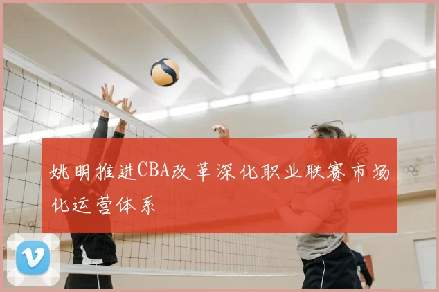 姚明推进CBA改革深化职业联赛市场化运营体系