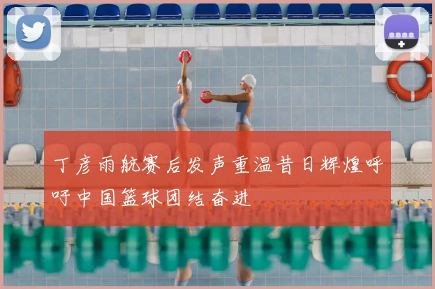 丁彦雨航赛后发声重温昔日辉煌呼吁中国篮球团结奋进
