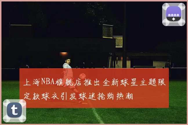 上海NBA旗舰店推出全新球星主题限定款球衣引发球迷抢购热潮