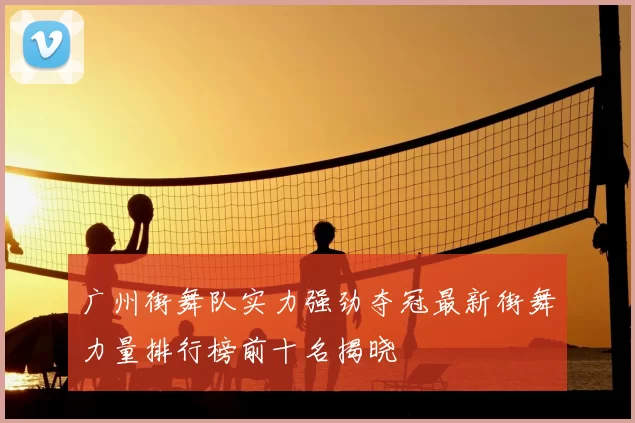 广州街舞队实力强劲夺冠最新街舞力量排行榜前十名揭晓