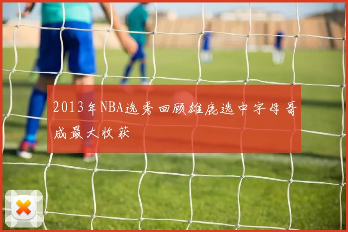 2013年NBA选秀回顾雄鹿选中字母哥成最大收获
