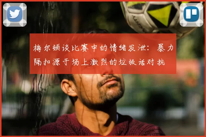梅尔顿谈比赛中的情绪发泄：暴力隔扣源于场上激烈的垃圾话对抗