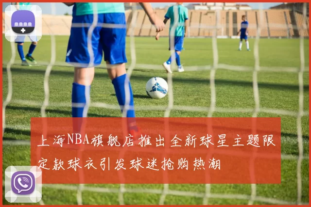 上海NBA旗舰店推出全新球星主题限定款球衣引发球迷抢购热潮