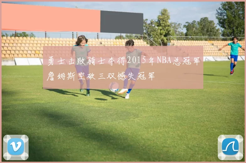勇士击败骑士夺得2015年NBA总冠军詹姆斯空砍三双憾失冠军