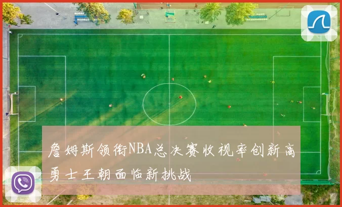 詹姆斯领衔NBA总决赛收视率创新高勇士王朝面临新挑战