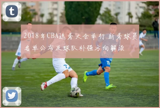 2018年CBA选秀大会举行 新秀球员名单公布及球队补强方向解读