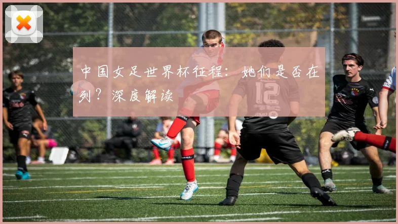 中国女足世界杯征程:她们是否在列?深度解读