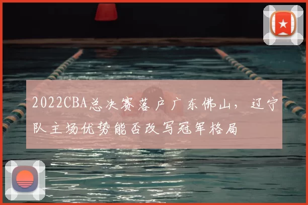 2022CBA总决赛落户广东佛山,辽宁队主场优势能否改写冠军格局