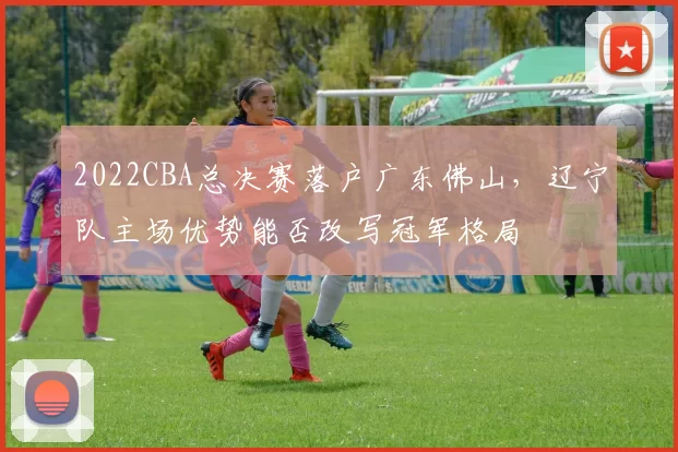 2022CBA总决赛落户广东佛山,辽宁队主场优势能否改写冠军格局