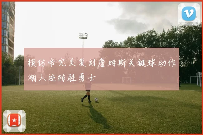 模仿帝完美复刻詹姆斯关键球动作湖人逆转胜勇士