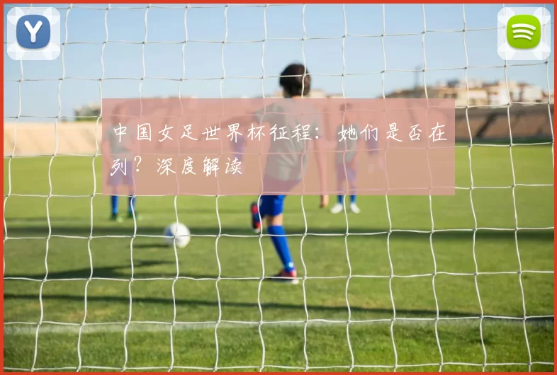 中国女足世界杯征程:她们是否在列?深度解读