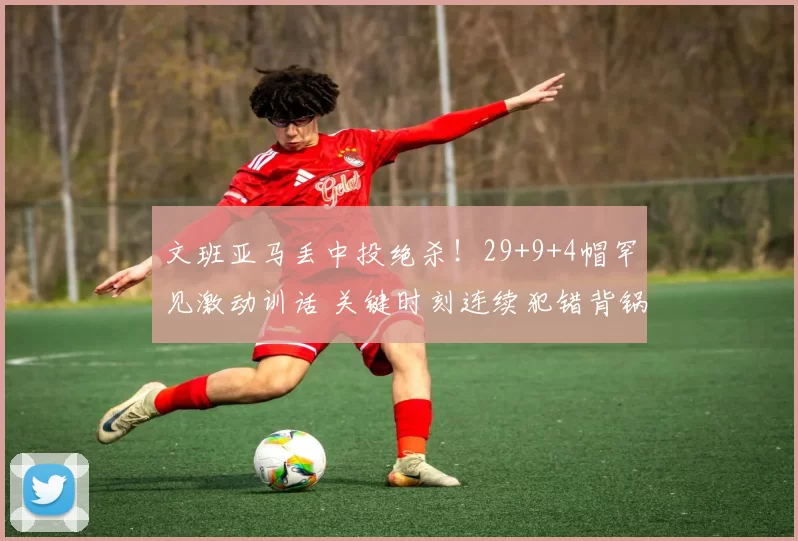 文班亚马丢中投绝杀!29+9+4帽罕见激动训话 关键时刻连续犯错背锅