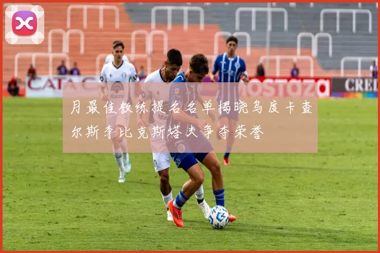 月最佳教练提名名单揭晓乌度卡查尔斯李比克斯塔夫争夺荣誉