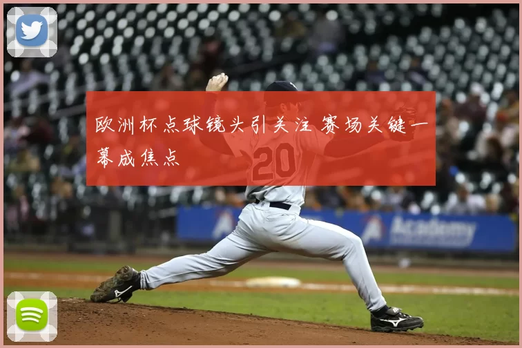 欧洲杯点球镜头引关注 赛场关键一幕成焦点