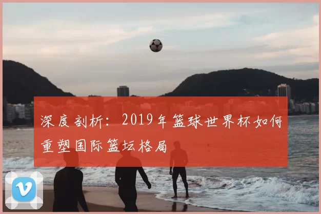深度剖析:2019年篮球世界杯如何重塑国际篮坛格局