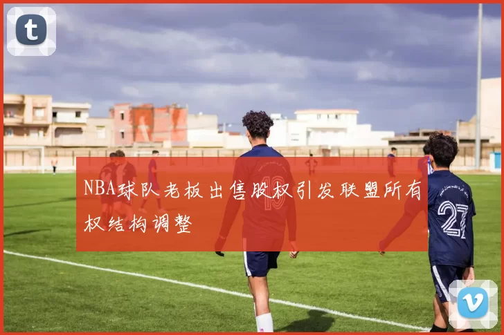 NBA球队老板出售股权引发联盟所有权结构调整