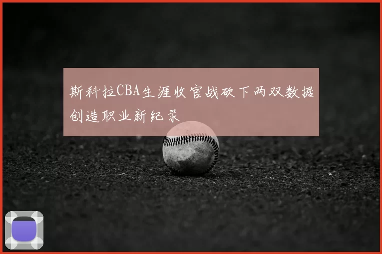 斯科拉CBA生涯收官战砍下两双数据创造职业新纪录