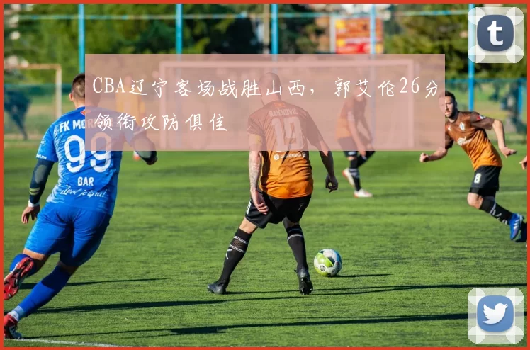 CBA辽宁客场战胜山西，郭艾伦26分领衔攻防俱佳