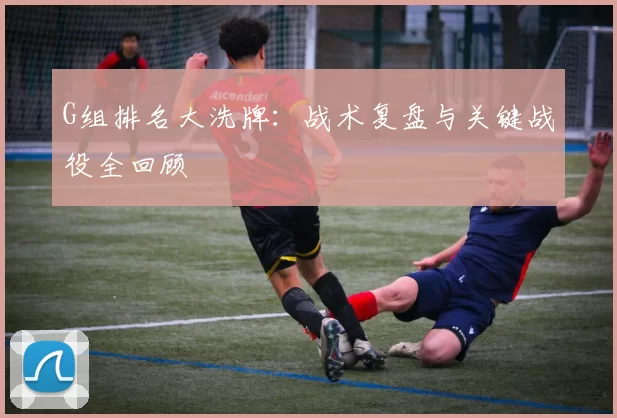 G组排名大洗牌:战术复盘与关键战役全回顾