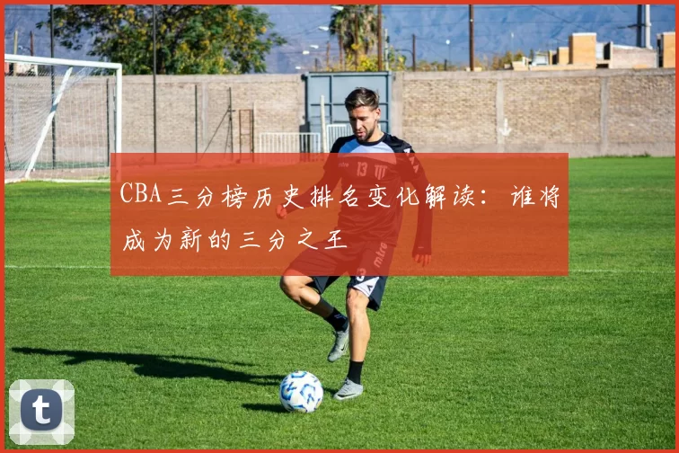 CBA三分榜历史排名变化解读：谁将成为新的三分之王