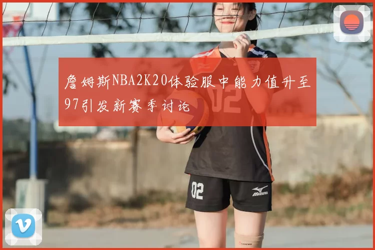 詹姆斯NBA2K20体验服中能力值升至97引发新赛季讨论