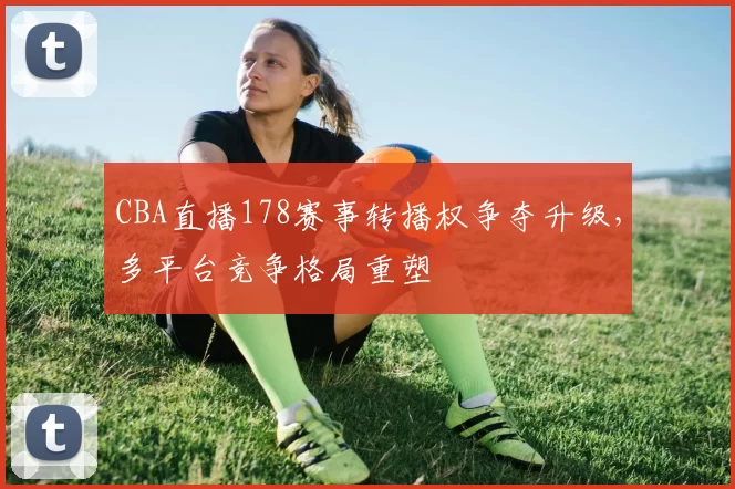 CBA直播178赛事转播权争夺升级，多平台竞争格局重塑
